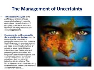 • 4D Geospatial Analytics is the
profiling and analysis of large
aggregated datasets in order to
determine a ‘natural’ structure of
groupings provides an important
technique for many statistical and
analytic applications.
• Environmental and Demographic
Geospatial Cluster Analysis - on the
basis of profile similarities or
geographic distribution - is a statistical
method whereby no prior assumptions
are made concerning the number of
groups or group hierarchies and
internal structure. Geo-spatial and
geodemographic techniques are
frequently used in order to profile and
segment populations by ‘natural’
groupings - such as common
behavioural traits, Clinical Trial,
Morbidity or Actuarial outcomes - along
with many other shared characteristics
and common factors.....
The Management of Uncertainty
 