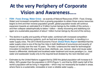 At the very Periphery of Corporate
Vision and Awareness…..
• FEW - Food, Energy, Water Crisis - as scarcity of Natural Resources (FEW - Food, Energy,
Water) and increased competition from a growing population to obtain those scarce resources
begins to limit and then reverse population growth, global population levels will continue
expansion towards an estimated 8 or 9 billion human beings by the middle of this century –
and then collapse catastrophically to below 1 billion – slowly recovering and stabilising out
again at a sustainable population of about 1 billion human beings by the end of the century.
• The decline in quality and quantity of fresh water, combined with increased competition
among resource-intensive systems, such as food and energy production, is resulting in a
water supply crisis. The 2013 World Economic Forum Global Risks Report identified that the
water supply crisis is one of the top five risks in both likelihood of occurrence and severity of
impact on society over the next 10 years. The risks “underscore the need for technological
innovation to transform the way that we treat, distribute, use, recover, clean and reuse water
toward a differential, distributed and localised water treatment and reuse paradigm (i.e., treat
water and wastewater locally only to the required level dictated by the next intended use).”
• Estimates by the United Nations suggest that by 2050 the global population will increase to 9
billion, 50% greater than the population in 2010 (Figure 1), and that by 2025 nearly half of the
world’s population will be living in megacities – which may not necessarily be located in areas
where there is a sustainable, renewable or even a reliable water supply.....
 