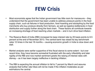 FEW Crisis
• Most economists agree that the Indian government has little room for manoeuvre – they
understand that the government has been unable to address pressure points in the food
supply chain, such as failures in food production, food hoarding and stockpiling by the food
merchants who buy produce directly from farmers, as well as logistics bottlenecks in food
distribution and supply further along the food chain. These factors all contribute towards
an increasing shortage of food reaching urban markets – and in turn drive food inflation.
• The Reserve Bank of India (RBI) increased its base interest rate by 25 basis points to 8.5
percent at the end of November 2013. The central bank has raised its key benchmark
rates 12 times in the last 18 months – causing economic growth in India to slow down and
stall.
• Market analysts were earlier supportive of this fiscal stance to some extent - but over
recent time, they have become somewhat frustrated with the early inflexibility and later
rigidity of the RBI and now market sentiment greets the raising of interest rates with
dismay – as it has been largely ineffective in tackling inflation.
• The RBI is expecting the annual inflation to fall to 7 percent by March and assures
analysts that further rate hikes will not be made if the inflation moderates as per
estimations the central
 