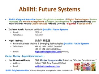 Abiliti: Future Systems
• Abiliti: Origin Automation is part of a global consortium of Digital Technologies Service
Providers and Future Management Strategy Consulting firms for Digital Marketing and
Multi-channel Retail / Cloud Services / Mobile Devices / Big Data / Social Media
• Graham Harris Founder and MD @ Abiliti: Future Systems
– Email: (Office)
– Telephone: (Mobile)
• Nigel Tebbutt 奈杰尔 泰巴德
– Future Business Models & Emerging Technologies @ Abiliti: Future Systems
– Telephone: +44 (0) 7832 182595 (Mobile)
– +44 (0) 121 445 5689 (Office)
– Email: Nigel-Tebbutt@hotmail.com (Private)
• Ifor Ffowcs-Williams CEO, Cluster Navigators Ltd & Author, “Cluster Development”
– Address : Nelson 7010, New Zealand (Office)
– Email : e4@clusternavigators.com
Abiliti: Origin Automation Strategic Enterprise Management (SEM) Framework ©
Cluster Theory - Expert Commentary: -
 
