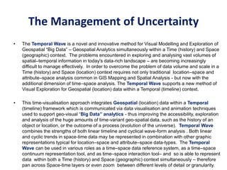 • The Temporal Wave is a novel and innovative method for Visual Modelling and Exploration of
Geospatial “Big Data” – Geospatial Analytics simultaneously within a Time (history) and Space
(geographic) context. The problems encountered in exploring and analysing vast volumes of
spatial–temporal information in today's data-rich landscape – are becoming increasingly
difficult to manage effectively. In order to overcome the problem of data volume and scale in a
Time (history) and Space (location) context requires not only traditional location–space and
attribute–space analysis common in GIS Mapping and Spatial Analysis - but now with the
additional dimension of time–space analysis. The Temporal Wave supports a new method of
Visual Exploration for Geospatial (location) data within a Temporal (timeline) context.
• This time-visualisation approach integrates Geospatial (location) data within a Temporal
(timeline) framework which is communicated via data visualisation and animation techniques
used to support geo-visual “Big Data” analytics - thus improving the accessibility, exploration
and analysis of the huge amounts of time-variant geo-spatial data, such as the history of an
object or location, or the outcome of a process (evolution of the universe). Temporal Wave
combines the strengths of both linear timeline and cyclical wave-form analysis . Both linear
and cyclic trends in space-time data may be represented in combination with other graphic
representations typical for location–space and attribute–space data-types. The Temporal
Wave can be used in various roles as a time–space data reference system, as a time–space
continuum representation tool, and as time–space interaction tool– and so is able to represent
data within both a Time (history) and Space (geographic) context simultaneously – therefore
pan across Space-time layers or even zoom between different levels of detail or granularity.
The Management of Uncertainty
 