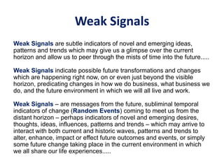 Weak Signals
Weak Signals are subtle indicators of novel and emerging ideas,
patterns and trends which may give us a glimpse over the current
horizon and allow us to peer through the mists of time into the future.....
Weak Signals indicate possible future transformations and changes
which are happening right now, on or even just beyond the visible
horizon, predicating changes in how we do business, what business we
do, and the future environment in which we will all live and work.
Weak Signals – are messages from the future, subliminal temporal
indicators of change (Random Events) coming to meet us from the
distant horizon – perhaps indicators of novel and emerging desires,
thoughts, ideas, influences, patterns and trends – which may arrive to
interact with both current and historic waves, patterns and trends to
alter, enhance, impact or effect future outcomes and events, or simply
some future change taking place in the current environment in which
we all share our life experiences.....
 