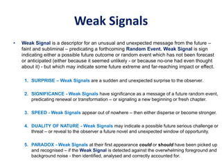 Weak Signals
• Weak Signal is a descriptor for an unusual and unexpected message from the future –
faint and subliminal – predicating a forthcoming Random Event. Weak Signal is sign
indicating either a possible future outcome or random event which has not been forecast
or anticipated (either because it seemed unlikely - or because no-one had even thought
about it) - but which may indicate some future extreme and far-reaching impact or effect.
1. SURPRISE – Weak Signals are a sudden and unexpected surprise to the observer.
2. SIGNIFICANCE - Weak Signals have significance as a message of a future random event,
predicating renewal or transformation – or signaling a new beginning or fresh chapter.
3. SPEED - Weak Signals appear out of nowhere – then either disperse or become stronger.
4. DUALITY OF NATURE - Weak Signals may indicate a possible future serious challenge or
threat – or reveal to the observer a future novel and unexpected window of opportunity.
5. PARADOX - Weak Signals at their first appearance could or should have been picked up
and recognised – if the Weak Signal is detected against the overwhelming foreground and
background noise - then identified, analysed and correctly accounted for.
 