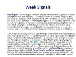Weak Signals
• Weak Signals – are messages, subliminal temporal indicators of ideas, patterns or trends
coming to meet us from the future – or perhaps indicators of novel and emerging, ideas,
influences and messages which may interact with both current and pre-existing patterns
and trends to impact or affect some change taking place in our current environment – even
an early warning or sign of impending random events, disasters or catastrophes which, at
some point, time or place in the Future, may predicate, influence or impact on future
events, objects or processes – to effect subtle, minor or major changes in how we live,
work and play – or even threaten the very existence of the world as we know it today.....
• A Weak Signal is an early warning or sign of change, which typically becomes stronger by
combining with other signals. The significance of a weak future signal is determined by the
nature and content of the message it contains – predicating positive or negative change –
and the scope and objectives of its recipient. Finding Weak Signals typically requires
systematic searching through “Big Data” - internet content, news feeds, data streams,
academic papers and scientific research data sets. A weak future signal requires: i)
support, ii) critical mass, iii) growth of its influence space, and dedicated actors, i.e. ‘the
champions’, in order to become a strong future signal - else Weak Signals evaporate or
disappear into the ether. A Weak Future Signal is usually first recognised by research
pioneers, think tanks or special interest groups (amateur astronomers and comets) – but
very often missed or dismissed by acknowledged “main-stream” subject matter experts.
 