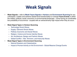 Weak Signals
• Weak Signals – refer to Weak Future Signals in Horizon and Environment Scanning for any
unforeseen, sudden and extreme Global-level transformation or change Future Events in either
the military, political, social, economic or environmental landscape – some having an inordinately
low probability of occurrence - coupled with an extraordinarily high impact when they do occur.
• Weak Signal Types in Horizon Scanning
– Technology Shock Waves
– Supply / Demand Shock Waves
– Political, Economic and Social Waves
– Religion, Culture and Human Identity Waves
– Art, Architecture, Design and Fashion Waves
– Global Conflict – War, Terrorism, and Insecurity Waves
• Weak Signal Types in Environment Scanning
– Natural Disasters and Catastrophes
– Impact of Human Activity on the Environment - Global Massive Change Events
 