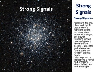 Strong
Signals
Strong Signals –
represent the first
clear and visible
presence of a
Random Event –
the secondary
arrival of stronger
but slower-
travelling waves
containing more
information of
possible, probable
and alternative
future events –
random events,
future
catastrophes, or
indications o novel
and emerging,
ideas, influences
and messages
Strong Signals
 