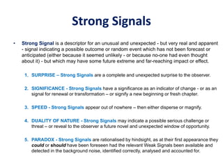 Strong Signals
• Strong Signal is a descriptor for an unusual and unexpected - but very real and apparent
- signal indicating a possible outcome or random event which has not been forecast or
anticipated (either because it seemed unlikely - or because no-one had even thought
about it) - but which may have some future extreme and far-reaching impact or effect.
1. SURPRISE – Strong Signals are a complete and unexpected surprise to the observer.
2. SIGNIFICANCE - Strong Signals have a significance as an indicator of change - or as an
signal for renewal or transformation – or signify a new beginning or fresh chapter.
3. SPEED - Strong Signals appear out of nowhere – then either disperse or magnify.
4. DUALITY OF NATURE - Strong Signals may indicate a possible serious challenge or
threat – or reveal to the observer a future novel and unexpected window of opportunity.
5. PARADOX - Strong Signals are rationalised by hindsight, as at their first appearance they
could or should have been foreseen had the relevant Weak Signals been available and
detected in the background noise, identified correctly, analysed and accounted for.
 