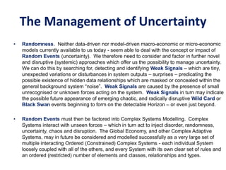 The Management of Uncertainty
• Randomness. Neither data-driven nor model-driven macro-economic or micro-economic
models currently available to us today - seem able to deal with the concept or impact of
Random Events (uncertainty). We therefore need to consider and factor in further novel
and disruptive (systemic) approaches which offer us the possibility to manage uncertainty.
We can do this by searching for, detecting and identifying Weak Signals – which are tiny,
unexpected variations or disturbances in system outputs – surprises – predicating the
possible existence of hidden data relationships which are masked or concealed within the
general background system “noise”. Weak Signals are caused by the presence of small
unrecognised or unknown forces acting on the system. Weak Signals in turn may indicate
the possible future appearance of emerging chaotic, and radically disruptive Wild Card or
Black Swan events beginning to form on the detectable Horizon – or even just beyond.
• Random Events must then be factored into Complex Systems Modelling. Complex
Systems interact with unseen forces – which in turn act to inject disorder, randomness,
uncertainty, chaos and disruption. The Global Economy, and other Complex Adaptive
Systems, may in future be considered and modelled successfully as a very large set of
multiple interacting Ordered (Constrained) Complex Systems - each individual System
loosely coupled with all of the others, and every System with its own clear set of rules and
an ordered (restricted) number of elements and classes, relationships and types.
 