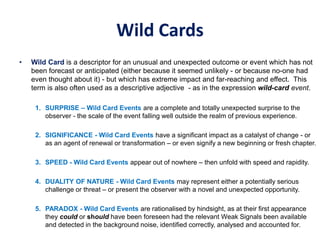 Wild Cards
• Wild Card is a descriptor for an unusual and unexpected outcome or event which has not
been forecast or anticipated (either because it seemed unlikely - or because no-one had
even thought about it) - but which has extreme impact and far-reaching and effect. This
term is also often used as a descriptive adjective - as in the expression wild-card event.
1. SURPRISE – Wild Card Events are a complete and totally unexpected surprise to the
observer - the scale of the event falling well outside the realm of previous experience.
2. SIGNIFICANCE - Wild Card Events have a significant impact as a catalyst of change - or
as an agent of renewal or transformation – or even signify a new beginning or fresh chapter.
3. SPEED - Wild Card Events appear out of nowhere – then unfold with speed and rapidity.
4. DUALITY OF NATURE - Wild Card Events may represent either a potentially serious
challenge or threat – or present the observer with a novel and unexpected opportunity.
5. PARADOX - Wild Card Events are rationalised by hindsight, as at their first appearance
they could or should have been foreseen had the relevant Weak Signals been available
and detected in the background noise, identified correctly, analysed and accounted for.
 