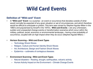 Wild Card Events
Definition of “Wild card” Event
• A “Wild card” Event is a surprise - an event or occurrence that deviates outside of what
would normally be expected of any given situation or set of circumstances, and which therefore
would be difficult to anticipate or predict. This term was coined by Stephen Aguilar-Milan in the
1960’s and popularised by Ansoff in the 1970’s. Wild card Events – are any unforeseen,
sudden and unexpected change events or transformation scenarios which occur within the
military, political, social, economic or environmental landscape - having a low probability of
occurrence, coupled with an high impact when they do occur (Stephen Aguilar-Milan): -
• Horizon Scanning – Wild card Event Types
– Technology Shock Waves
– Religion, Culture and Human Identity Shock Waves
– Art, Architecture, Design and Fashion Shock Waves
– Epidemics – outbreaks of contagious diseases
• Environment Scanning - Wild card Event Types
– Natural disasters – flooding, drought, earthquakes, volcanic activity
– Human Activity Impact on the Environment – Climate Change Events
 