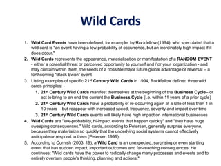 Wild Cards
1. Wild Card Events have been defined, for example, by Rockfellow (1994), who speculated that a
wild card is "an event having a low probability of occurrence, but an inordinately high impact if it
does occur."
2. Wild Cards represents the appearance, materialisation or manifestation of a RANDOM EVENT
- either a potential threat or perceived opportunity to yourself and / or your organization - and
may contain within them, the seeds of a possible major future global advantage or reversal – a
forthcoming “Black Swan” event
3. Listing examples of specific 21st Century Wild Cards in 1994, Rockfellow defined three wild
cards principles: -
1. 21st Century Wild Cards manifest themselves at the beginning of the Business Cycle– or
act to bring to an end the current the Business Cycle (i.e. within 11 years of a prior cycle)
2. 21st Century Wild Cards have a probability of re-occurring again at a rate of less than 1 in
10 years – but reappear with increased speed, frequency, severity and impact over time
3. 21st Century Wild Cards events will likely have high impact on international businesses
4. Wild Cards are "low-probability, hi-impact events that happen quickly" and "they have huge
sweeping consequences." Wild cards, according to Petersen, generally surprise everyone,
because they materialize so quickly that the underlying social systems cannot effectively
anticipate or respond to them (Petersen 1999).
5. According to Cornish (2003: 19), a Wild Card is an unexpected, surprising or even startling
event that has sudden impact, important outcomes and far-reaching consequences. He
continues: "Wild cards have the power to radically change many processes and events and to
entirely overturn people's thinking, planning and actions."
 