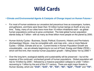 Wild Cards
• Climate and Environmental Agents & Catalysts of Change impact on Human Futures •
• For most of human existence our ancestors led precarious lives as scavengers, hunters,
and gatherers, and there were fewer than 10 million human beings on Earth at any one
time. Today, many of our cities have more than 10 million inhabitants each - as global
human populations continue to grow unchecked. The total global human population
stands today at 7 billion - with as many as three billion more people on the planet by 2050.
• Human Activity Cycles - Business, Social, Political, Economic, Historic and Pre-historic
(Archaeology) Waves - may be compatible with, and map onto - one or more Natural
Cycles – Orbital, Climate and so on. Current trends in Human Population Growth are
unsustainable – we are already beginning to run out of Food, Energy and Water (FEW) –
which will first limit, then reverse human population growth – falling below 1bn by 2060 ?
• Over the long term, ecological stability and sustainability will be preserved – but at the
expense of the continued, unchecked growth of human populations. Global population will
rise to 10 billion by 2040 – followed by a massive population collapse to under 1 billion -
recovering to 1 billion by the end of the 21st century. There are eight major threats to
Human Society, which are “Chill”, “Grill”, “Ill”, “Kill”, “Nil”, “Spill”, “Thrill” and “Till”.
 