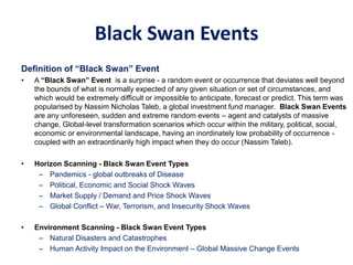 Black Swan Events
Definition of “Black Swan” Event
• A “Black Swan” Event is a surprise - a random event or occurrence that deviates well beyond
the bounds of what is normally expected of any given situation or set of circumstances, and
which would be extremely difficult or impossible to anticipate, forecast or predict. This term was
popularised by Nassim Nicholas Taleb, a global investment fund manager. Black Swan Events
are any unforeseen, sudden and extreme random events – agent and catalysts of massive
change, Global-level transformation scenarios which occur within the military, political, social,
economic or environmental landscape, having an inordinately low probability of occurrence -
coupled with an extraordinarily high impact when they do occur (Nassim Taleb).
• Horizon Scanning - Black Swan Event Types
– Pandemics - global outbreaks of Disease
– Political, Economic and Social Shock Waves
– Market Supply / Demand and Price Shock Waves
– Global Conflict – War, Terrorism, and Insecurity Shock Waves
• Environment Scanning - Black Swan Event Types
– Natural Disasters and Catastrophes
– Human Activity Impact on the Environment – Global Massive Change Events
 