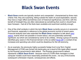 Black Swan Events
• Black Swan events are typically random and unexpected - characterized by three main
criteria: first, they are surprising, falling outside the realm of usual expectation; second,
they have a major effect (sometimes even of historical significance); and third, with the
benefit of hindsight they are often rationalized as something that could or should have
been foreseen - had all of the facts been available and examined carefully enough.
• One of the chief contexts in which the term Black Swan currently occurs is in economic
and financial, especially in reference to the global economic turmoil of recent years.
Financial analysts have also extended the Black Swan metaphor to talk about grey
swans, events which are possible or known-about, and are potentially extremely
significant, but which are considered by some to be unlikely. Among a group of recently
identified grey swans in the financial domain is the so-called fiscal cliff, a cocktail of tax
increases and spending cuts which could be disastrous for the US economy.
• As an example, the previously highly successful hedge fund Long Term Capital
Management (LTCM) was forced into bankruptcy as a result of the ripple effect caused
by the Russian government's debt default. The Russian government's default
represents a Black Swan Event - because none of LTCM's Risk managers or their
computer models could have reasonably predicted this event , nor any of the Events
subsequent unforeseen impacts, consequences and effects.
 