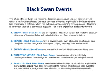 Black Swan Events
• The phrase Black Swan is a metaphor describing an unusual and rare random event
which is totally unanticipated (perhaps because it seemed impossible or because no-one
had considered it before) - which has extreme and far-reaching consequences. This term
is also often used as a descriptive adjective - as in the expression black-swan event.
1. SHOCK - Black Swan Events are a complete and totally unexpected shock to the observer
- the scale of the event falling well outside the bounds of any prior expectations.
2. SEVERE - Black Swan Events have a severe impact, even a historical significance, as a
catalyst of massive change - or as an agent bringing severe global transformation.
3. SUDDEN - Black Swan Events appear suddenly and unfold with an extraordinary pace.
4. DUALITY OF NATURE - Black Swan Events may represent either a potentially
catastrophic threat – or challenge the observer with novel and unexpected opportunities.
5. PARADOX - Black Swan Events are rationalised by hindsight, as at their first appearance
they could or should have been foreseen had the relevant Weak Signals been available
and detected in the background noise, identified correctly, analysed and accounted for.
 