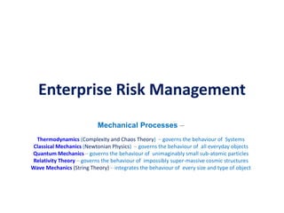 Enterprise Risk Management
Mechanical Processes –
Thermodynamics (Complexity and Chaos Theory) – governs the behaviour of Systems
Classical Mechanics (Newtonian Physics) – governs the behaviour of all everyday objects
Quantum Mechanics – governs the behaviour of unimaginably small sub-atomic particles
Relativity Theory – governs the behaviour of impossibly super-massive cosmic structures
Wave Mechanics (String Theory) – integrates the behaviour of every size and type of object
 