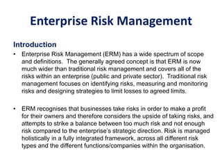 Enterprise Risk Management
Introduction
• Enterprise Risk Management (ERM) has a wide spectrum of scope
and definitions. The generally agreed concept is that ERM is now
much wider than traditional risk management and covers all of the
risks within an enterprise (public and private sector). Traditional risk
management focuses on identifying risks, measuring and monitoring
risks and designing strategies to limit losses to agreed limits.
• ERM recognises that businesses take risks in order to make a profit
for their owners and therefore considers the upside of taking risks, and
attempts to strike a balance between too much risk and not enough
risk compared to the enterprise’s strategic direction. Risk is managed
holistically in a fully integrated framework, across all different risk
types and the different functions/companies within the organisation.
 