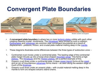 Convergent Plate Boundaries
• A convergent plate boundary is where two or more tectonic plates collide with each other
creating massive crustal movements. The Himalayas were formed by such a collision.
Earthquakes and volcanoes are common near convergent boundaries as a result of
displacement - pressure, friction, and crustal plate material melting deep in the mantle,
• These diagrams illustrates some differences between the three types of subduction zone: -
1. Continental crust moves under a continental plate. The leading edge of the continental
plate margin thrusts up into a horse-shoe shaped mountain range. This forms a high
plateau. The Himalayas and the Tibetan plateau are a perfect example of this.
2. Oceanic crust dives under a continental plate. A deep ocean trench forms at the coast,
and an arc of mountainous volcanoes forms inland – as seen along the western edge of
much of the Americas.
3. Oceanic crust dives under an oceanic plate – with crustal material melting deep in the
mantle to form arc-shaped volcanic island chains.
 