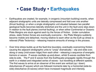 • Case Study • Earthquakes
• Earthquakes are created, for example, in orogenic (mountain building) events, when
adjacent stratigraphic units are laterally compressed and fold over one another
(thrust faulting), or when a single stratigraphic unit situated between two parallel
geological faults becomes laterally stretched and the unit in the fault zone slips down
in relation to the fault planes (normal faulting), or when either Continental or Oceanic
Plate Margins are stuck against each by the forces of friction. Under cumulative
stress, static friction forces are eventually overcome – the Plate Margins suddenly
become mobile and detached, moving relative to each other as the built-up stress is
relieved (Plate Tectonics) – releasing massive amounts of energy in the process.
• Over time stress builds up at the fault-line boundary, eventually overcoming friction
causing the adjacent stratigraphic units to “unzip” dramatically – slip and slide over,
along or away (mid-ocean ridge) from each other - releasing a sequence of energetic
tremors or waves. P-waves oscillate up-and-down, whilst S-waves oscillate from
side-to-side. The P and S waves from the Earthquake propagate rapidly through the
earth in a related and integrated series of waves - but travelling at different speeds.
The first waves to arrive at an observer of the event are vertical (up / down)
disturbances (P-waves) which are followed moments later by a horizontal (side-to-
side) disturbance (S-waves) which have increased magnitude and intensity.
 