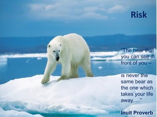 Risk
“The bear that
you can see in
front of you –
is never the
same bear as
the one which
takes your life
away.....”
Inuit Proverb
 