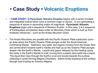 • Case Study • Volcanic Eruptions
• • CASE STUDY • A Pyroclastic Volcanic Eruption begins with a series of linked
and integrated events which have a common origin or source - in turn generating a
sequence of waves in ascending orders of magnitude. Pyroclastic Volcanic
Eruptions begin with a sequence of Random Events - in this case, it is a sequence
of Earthquakes somewhere deep under an Mountain Chain which is built up from
Andesitic Volcanoes – such as the Andes Mountain Chain.
• The Andes Mountains are parallel with the Pacific Oceanic Plate subduction zone –
an area where the Pacific Oceanic Plate plunges under the South American
Continental Margin. Sediment, sea water and organic remains from the Ocean floor
are carried down towards earth’s mantle and heat up as the Oceanic Plate plunges
deeper into the Earth’s Mantle. Liquids and gases released by this heating cause
the rocks in the Earth’s Mantle to melt, turning from a plastic semi-solid into a liquid.
This liquid then rises through the Earth’s crust and travels towards the surface,
collecting in pools forming Magma Chambers - before finally breaking at the surface
through and erupting as Volcanic Magma.
 