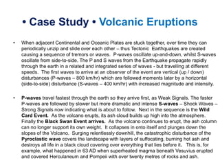• Case Study • Volcanic Eruptions
• When adjacent Continental and Oceanic Plates are stuck together, over time they can
periodically unzip and slide over each other – thus Tectonic Earthquakes are created
causing a sequence of tremors or waves. P-waves oscillate up-and-down, whilst S-waves
oscillate from side-to-side. The P and S waves from the Earthquake propagate rapidly
through the earth in a related and integrated series of waves - but travelling at different
speeds. The first waves to arrive at an observer of the event are vertical (up / down)
disturbances (P-waves – 800 km/hr) which are followed moments later by a horizontal
(side-to-side) disturbance (S-waves – 400 km/hr) with increased magnitude and intensity.
• P-waves travel fastest through the earth so they arrive first, as Weak Signals. The faster
P-waves are followed by slower but more dramatic and intense S-waves – Shock Waves –
Strong Signals now indicating what is about to follow. Next in the sequence is the Wild
Card Event. As the volcano erupts, its ash cloud builds up high into the atmosphere.
Finally the Black Swan Event arrives. As the volcano continues to erupt, the ash column
can no longer support its own weight. It collapses in onto itself and plunges down the
slopes of the Volcano. Surging relentlessly downhill, the catastrophic disturbance of the
Pyroclastic wave covers the landscape with layers of suffocating, burning hot ash and
destroys all life in a black cloud covering over everything that lies before it. This is, for
example, what happened in 63 AD when superheated magma beneath Vesuvius erupted
and covered Herculaneum and Pompeii with over twenty metres of rocks and ash.
 