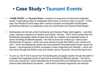 • Case Study • Tsunami Events
• • CASE STUDY • A Tsunami Event consists of a sequence of linked and integrated
waves in ascending orders of magnitude which have a common origin or source – in this
case, the Random Events begin with a series of chaotic and disruptive Earthquakes
somewhere offshore in a subduction zone at a Continental and Oceanic Plate Margin.
• Earthquakes are formed as the Continental and Oceanic Plates stick together – and then
unzip, causing a sequence of random and chaotic tremors. The P and S waves from the
Earthquake propagate rapidly through the earth as a related and integrated series of
waves travelling at different speeds – the first to arrive are vertical (up / down) wave
disturbances (P-waves) - which can travel directly through the Earths crust, mantle and
core – which are followed by slower but more powerful horizontal (side-to-side) waves (S-
waves) – accompanied by further increases in wave magnitude and intensity – which can
only travel through the Earths crust and mantle, and so “bounces” around the liquid core.
• To sum up, the P and S waves from the Earthquake propagate rapidly through the earth in
a related and integrated series of wave forms travelling at different speeds – the first to
arrive are vertical (up / down) disturbances (P-waves) which are followed by a horizontal
(side-to-side) disturbance (S-waves) – with further increased magnitude and intensity.
 