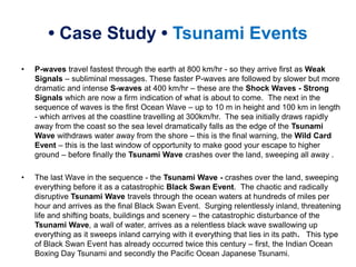 • Case Study • Tsunami Events
• P-waves travel fastest through the earth at 800 km/hr - so they arrive first as Weak
Signals – subliminal messages. These faster P-waves are followed by slower but more
dramatic and intense S-waves at 400 km/hr – these are the Shock Waves - Strong
Signals which are now a firm indication of what is about to come. The next in the
sequence of waves is the first Ocean Wave – up to 10 m in height and 100 km in length
- which arrives at the coastline travelling at 300km/hr. The sea initially draws rapidly
away from the coast so the sea level dramatically falls as the edge of the Tsunami
Wave withdraws water away from the shore – this is the final warning, the Wild Card
Event – this is the last window of opportunity to make good your escape to higher
ground – before finally the Tsunami Wave crashes over the land, sweeping all away .
• The last Wave in the sequence - the Tsunami Wave - crashes over the land, sweeping
everything before it as a catastrophic Black Swan Event. The chaotic and radically
disruptive Tsunami Wave travels through the ocean waters at hundreds of miles per
hour and arrives as the final Black Swan Event. Surging relentlessly inland, threatening
life and shifting boats, buildings and scenery – the catastrophic disturbance of the
Tsunami Wave, a wall of water, arrives as a relentless black wave swallowing up
everything as it sweeps inland carrying with it everything that lies in its path. This type
of Black Swan Event has already occurred twice this century – first, the Indian Ocean
Boxing Day Tsunami and secondly the Pacific Ocean Japanese Tsunami.
 