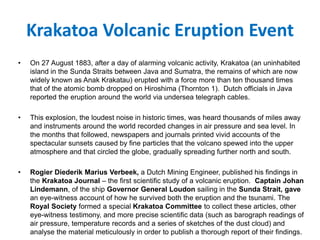 Krakatoa Volcanic Eruption Event
• On 27 August 1883, after a day of alarming volcanic activity, Krakatoa (an uninhabited
island in the Sunda Straits between Java and Sumatra, the remains of which are now
widely known as Anak Krakatau) erupted with a force more than ten thousand times
that of the atomic bomb dropped on Hiroshima (Thornton 1). Dutch officials in Java
reported the eruption around the world via undersea telegraph cables.
• This explosion, the loudest noise in historic times, was heard thousands of miles away
and instruments around the world recorded changes in air pressure and sea level. In
the months that followed, newspapers and journals printed vivid accounts of the
spectacular sunsets caused by fine particles that the volcano spewed into the upper
atmosphere and that circled the globe, gradually spreading further north and south.
• Rogier Diederik Marius Verbeek, a Dutch Mining Engineer, published his findings in
the Krakatoa Journal – the first scientific study of a volcanic eruption. Captain Johan
Lindemann, of the ship Governor General Loudon sailing in the Sunda Strait, gave
an eye-witness account of how he survived both the eruption and the tsunami. The
Royal Society formed a special Krakatoa Committee to collect these articles, other
eye-witness testimony, and more precise scientific data (such as barograph readings of
air pressure, temperature records and a series of sketches of the dust cloud) and
analyse the material meticulously in order to publish a thorough report of their findings.
 