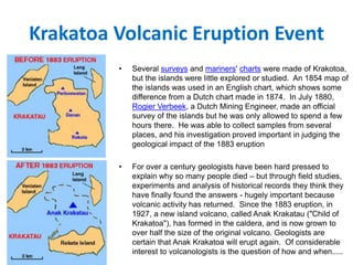 Krakatoa Volcanic Eruption Event
• Several surveys and mariners' charts were made of Krakotoa,
but the islands were little explored or studied. An 1854 map of
the islands was used in an English chart, which shows some
difference from a Dutch chart made in 1874. In July 1880,
Rogier Verbeek, a Dutch Mining Engineer, made an official
survey of the islands but he was only allowed to spend a few
hours there. He was able to collect samples from several
places, and his investigation proved important in judging the
geological impact of the 1883 eruption
• For over a century geologists have been hard pressed to
explain why so many people died – but through field studies,
experiments and analysis of historical records they think they
have finally found the answers - hugely important because
volcanic activity has returned. Since the 1883 eruption, in
1927, a new island volcano, called Anak Krakatau ("Child of
Krakatoa"), has formed in the caldera, and is now grown to
over half the size of the original volcano. Geologists are
certain that Anak Krakatoa will erupt again. Of considerable
interest to volcanologists is the question of how and when.....
 