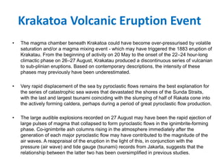 Krakatoa Volcanic Eruption Event
• The magma chamber beneath Krakatoa could have become over-pressurised by volatile
saturation and/or a magma mixing event - which may have triggered the 1883 eruption of
Krakatau. From the beginning of activity on 20 May to the onset of the 22–24 hour-long
climactic phase on 26–27 August, Krakatau produced a discontinuous series of vulcanian
to sub-plinian eruptions. Based on contemporary descriptions, the intensity of these
phases may previously have been underestimated.
• Very rapid displacement of the sea by pyroclastic flows remains the best explanation for
the series of catastrophic sea waves that devastated the shores of the Sunda Straits,
with the last and largest tsunami coinciding with the slumping of half of Rakata cone into
the actively forming caldera, perhaps during a period of great pyroclastic flow production.
• The large audible explosions recorded on 27 August may have been the rapid ejection of
large pulses of magma that collapsed to form pyroclastic flows in the ignimbrite-forming
phase. Co-ignimbrite ash columns rising in the atmosphere immediately after the
generation of each major pyroclastic flow may have contributed to the magnitude of the
air waves. A reappraisal of the eruption in the light of this, in conjunction with the
pressure (air wave) and tide gauge (tsunami) records from Jakarta, suggests that the
relationship between the latter two has been oversimplified in previous studies.
 