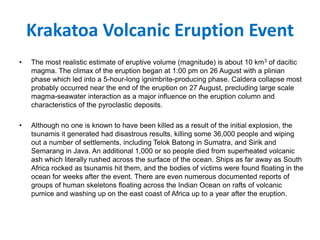 Krakatoa Volcanic Eruption Event
• The most realistic estimate of eruptive volume (magnitude) is about 10 km3 of dacitic
magma. The climax of the eruption began at 1:00 pm on 26 August with a plinian
phase which led into a 5-hour-long ignimbrite-producing phase. Caldera collapse most
probably occurred near the end of the eruption on 27 August, precluding large scale
magma-seawater interaction as a major influence on the eruption column and
characteristics of the pyroclastic deposits.
• Although no one is known to have been killed as a result of the initial explosion, the
tsunamis it generated had disastrous results, killing some 36,000 people and wiping
out a number of settlements, including Telok Batong in Sumatra, and Sirik and
Semarang in Java. An additional 1,000 or so people died from superheated volcanic
ash which literally rushed across the surface of the ocean. Ships as far away as South
Africa rocked as tsunamis hit them, and the bodies of victims were found floating in the
ocean for weeks after the event. There are even numerous documented reports of
groups of human skeletons floating across the Indian Ocean on rafts of volcanic
pumice and washing up on the east coast of Africa up to a year after the eruption.
 
