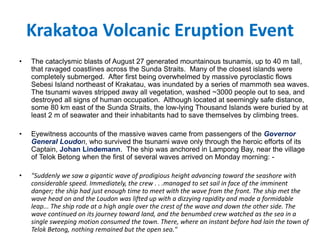 Krakatoa Volcanic Eruption Event
• The cataclysmic blasts of August 27 generated mountainous tsunamis, up to 40 m tall,
that ravaged coastlines across the Sunda Straits. Many of the closest islands were
completely submerged. After first being overwhelmed by massive pyroclastic flows
Sebesi Island northeast of Krakatau, was inundated by a series of mammoth sea waves.
The tsunami waves stripped away all vegetation, washed ~3000 people out to sea, and
destroyed all signs of human occupation. Although located at seemingly safe distance,
some 80 km east of the Sunda Straits, the low-lying Thousand Islands were buried by at
least 2 m of seawater and their inhabitants had to save themselves by climbing trees.
• Eyewitness accounts of the massive waves came from passengers of the Governor
General Loudon, who survived the tsunami wave only through the heroic efforts of its
Captain, Johan Lindemann. The ship was anchored in Lampong Bay, near the village
of Telok Betong when the first of several waves arrived on Monday morning: -
• "Suddenly we saw a gigantic wave of prodigious height advancing toward the seashore with
considerable speed. Immediately, the crew . . .managed to set sail in face of the imminent
danger; the ship had just enough time to meet with the wave from the front. The ship met the
wave head on and the Loudon was lifted up with a dizzying rapidity and made a formidable
leap... The ship rode at a high angle over the crest of the wave and down the other side. The
wave continued on its journey toward land, and the benumbed crew watched as the sea in a
single sweeping motion consumed the town. There, where an instant before had lain the town of
Telok Betong, nothing remained but the open sea."
 