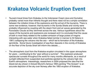 Krakatoa Volcanic Eruption Event
• Tsunami travel times from Krakatau to the Indonesian Coast (Java and Sumatra)
probably varied more than hitherto thought and there need not be a simple correlation
between the initiation times of the explosions and the arrival of the tsunamis. There is
some new evidence, however, that tsunamis in the Sunda Straits and vicinity were
probably influenced by coupling with the steam front and air waves generated by the
Pyroclastic Clouds as they skimmed across the sea. Various hypotheses about the
cause of the tsunamis and explosions are reviewed and it is concluded that the cause
of both is most likely related to the sudden emission of large pulses of magma
interacting with sea water when Krakatoa failed (similar in manner to St Helens in
1981) collapsing the volcano into the sea – which led to formation of the Krakatau
ignimbrite. Some future investigation of sea-floor deposits in the vicinity of Krakatoa
on the floor of the Sunda Strait will inform this debate.....
• The atmospheric dust from the Krakatoa eruption circulated in the upper atmosphere
for years – contributing to the “year without a summer”. The explosion produced
spectacular sunsets throughout the world for many months afterwards, as a result of
sunlight reflected from suspended dust particles ejected by the volcano high into
Earth's atmosphere. Interestingly, researchers in 2004 proposed the idea that the
blood-red sky shown in Edvard Munch's famous 1893 painting “The Scream” is an
accurate depiction of the sky over Norway after the 1883 eruption of Krakatoa.
 