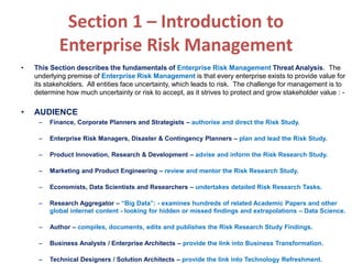 Section 1 – Introduction to
Enterprise Risk Management
• This Section describes the fundamentals of Enterprise Risk Management Threat Analysis. The
underlying premise of Enterprise Risk Management is that every enterprise exists to provide value for
its stakeholders. All entities face uncertainty, which leads to risk. The challenge for management is to
determine how much uncertainty or risk to accept, as it strives to protect and grow stakeholder value : -
• AUDIENCE
– Finance, Corporate Planners and Strategists – authorise and direct the Risk Study.
– Enterprise Risk Managers, Disaster & Contingency Planners – plan and lead the Risk Study.
– Product Innovation, Research & Development – advise and inform the Risk Research Study.
– Marketing and Product Engineering – review and mentor the Risk Research Study.
– Economists, Data Scientists and Researchers – undertakes detailed Risk Research Tasks.
– Research Aggregator – “Big Data”: - examines hundreds of related Academic Papers and other
global internet content - looking for hidden or missed findings and extrapolations – Data Science.
– Author – compiles, documents, edits and publishes the Risk Research Study Findings.
– Business Analysts / Enterprise Architects – provide the link into Business Transformation.
– Technical Designers / Solution Architects – provide the link into Technology Refreshment.
 
