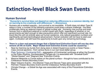 Extinction-level Black Swan Events
Human Survival
• "Humanity's survival does not depend on reducing differences to a common identity, but
on learning to live creatively with differences."—Anonymous
• Humans are a resilient species – but survival is not inevitable. If Earth does not attain Type III
status in time, a number of the following scenarios could pose a severe challenge - the least
problematic being an asteroid impact or global nuclear war. Humanity may survive and even
recover from a significant asteroid or comet impact with Earth, regardless of whether or not
governments are alert enough to take precautions which offer any significant survival rate. An
event like this will not entirely wipe out human existence, only reduce population numbers and
significantly set back technological advancement. Human evolution will not have to start over
again. Civilization will still have the opportunity to build upon any remaining technology.
• There is a clear and present danger that a Global-level Extinction Event will one day also
remove all life on Earth. Major Global-level Extinction Events could be caused by: -
1. Near-by Gamma-ray bursts from dying stars in distant Supernova events or Solar Flares -
mass coronal ejections - from various Suns in our own local stellar group.
2. Plate Tectonics / Continental Drift – aggregation of Continental Landmass at either the Equator
or the Poles (Rodinia, Gondwanaland, Pangea etc.).is associated with “Snowball Earth”
“Global Dessert” and “Stagnant Sea” Extinction Events.
3. Massive Meteorite or Comet strikes on the planet surface – thought to have contributed to the
Cretaceous-Tertiary Boundary Event.
4. Major Volcanic Events – the Siberian Traps and Deccan Traps were associated with the
Permian-Triassic Boundary Event and the Cretaceous-Tertiary Boundary Event
5. Climate Change – a Global Ice Age was associated with many of the Precambrian Extinction
Events.
 