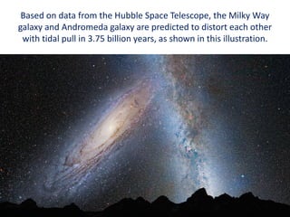 Based on data from the Hubble Space Telescope, the Milky Way
galaxy and Andromeda galaxy are predicted to distort each other
with tidal pull in 3.75 billion years, as shown in this illustration.
 