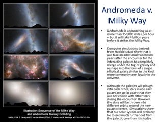 Andromeda v.
Milky Way
• Andromeda is approaching us at
more than 250,000 miles per hour
– but it will take 4 billion years
before it strikes the Milky Way.
• Computer simulations derived
from Hubble's data show that it
will take an additional two billion
years after the encounter for the
interacting galaxies to completely
merge under the tug of gravity and
reshape into the form of a single
elliptical galaxy similar to the kind
more commonly seen locally in the
universe.
• Although the galaxies will plough
into each other, stars inside each
galaxy are so far apart that they
will not collide with other stars
during the encounter. However,
the stars will be thrown into
different orbits around the new
galactic centre. Simulations show
that our solar system will probably
be tossed much further out from
the galactic core than it is today.
 