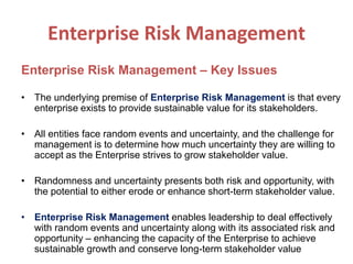 Enterprise Risk Management
Enterprise Risk Management – Key Issues
• The underlying premise of Enterprise Risk Management is that every
enterprise exists to provide sustainable value for its stakeholders.
• All entities face random events and uncertainty, and the challenge for
management is to determine how much uncertainty they are willing to
accept as the Enterprise strives to grow stakeholder value.
• Randomness and uncertainty presents both risk and opportunity, with
the potential to either erode or enhance short-term stakeholder value.
• Enterprise Risk Management enables leadership to deal effectively
with random events and uncertainty along with its associated risk and
opportunity – enhancing the capacity of the Enterprise to achieve
sustainable growth and conserve long-term stakeholder value
 