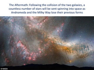 The Aftermath: Following the collision of the two galaxies, a
countless number of stars will be sent spinning into space as
Andromeda and the Milky Way lose their previous forms
 