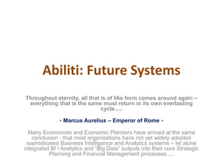 Abiliti: Future Systems
Throughout eternity, all that is of like form comes around again –
everything that is the same must return in its own everlasting
cycle.....
• Marcus Aurelius – Emperor of Rome •
Many Economists and Economic Planners have arrived at the same
conclusion - that most organisations have not yet widely adopted
sophisticated Business Intelligence and Analytics systems – let alone
integrated BI / Analytics and “Big Data” outputs into their core Strategic
Planning and Financial Management processes.....
 