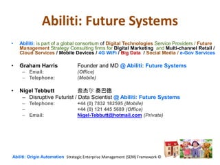 Abiliti: Future Systems
• Abiliti: is part of a global consortium of Digital Technologies Service Providers / Future
Management Strategy Consulting firms for Digital Marketing and Multi-channel Retail /
Cloud Services / Mobile Devices / 4G WiFi / Big Data / Social Media / e-Gov Services
• Graham Harris Founder and MD @ Abiliti: Future Systems
– Email: (Office)
– Telephone: (Mobile)
• Nigel Tebbutt 奈杰尔 泰巴德
– Disruptive Futurist / Data Scientist @ Abiliti: Future Systems
– Telephone: +44 (0) 7832 182595 (Mobile)
– +44 (0) 121 445 5689 (Office)
– Email: Nigel-Tebbutt@hotmail.com (Private)
Abiliti: Origin Automation Strategic Enterprise Management (SEM) Framework ©
 