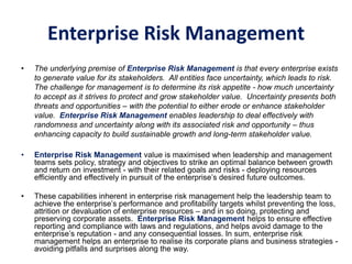 Enterprise Risk Management
• The underlying premise of Enterprise Risk Management is that every enterprise exists
to generate value for its stakeholders. All entities face uncertainty, which leads to risk.
The challenge for management is to determine its risk appetite - how much uncertainty
to accept as it strives to protect and grow stakeholder value. Uncertainty presents both
threats and opportunities – with the potential to either erode or enhance stakeholder
value. Enterprise Risk Management enables leadership to deal effectively with
randomness and uncertainty along with its associated risk and opportunity – thus
enhancing capacity to build sustainable growth and long-term stakeholder value.
• Enterprise Risk Management value is maximised when leadership and management
teams sets policy, strategy and objectives to strike an optimal balance between growth
and return on investment - with their related goals and risks - deploying resources
efficiently and effectively in pursuit of the enterprise’s desired future outcomes.
• These capabilities inherent in enterprise risk management help the leadership team to
achieve the enterprise’s performance and profitability targets whilst preventing the loss,
attrition or devaluation of enterprise resources – and in so doing, protecting and
preserving corporate assets. Enterprise Risk Management helps to ensure effective
reporting and compliance with laws and regulations, and helps avoid damage to the
enterprise’s reputation - and any consequential losses. In sum, enterprise risk
management helps an enterprise to realise its corporate plans and business strategies -
avoiding pitfalls and surprises along the way.
 