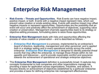 Enterprise Risk Management
• Risk Events – Threats and Opportunities. Risk Events can have negative impact,
positive impact, or both. Events with a negative impact represent risks, which can
prevent value creation or erode existing value. Events with positive impact may offset
negative impacts or represent opportunities. Opportunities are the possibility that an
event will occur and positively affect the achievement of objectives, supporting value
creation or preservation. Management channels opportunities back to its strategy or
objective-setting processes, formulating plans to seize those opportunities.
• Enterprise Risk Management deals with risks and opportunities affecting the
process of value creation or preservation – and is described as follows: -
– Enterprise Risk Management is a process, implemented by an enterprise’s
board of directors, leadership, management and other personnel, and is applied
both in a strategy setting and in every operational activity across the entire
enterprise. Enterprise Risk Management is designed to identify potential threat
events that may affect the enterprise, to manage those threats within its risk
appetite and tolerances – and to provide reasonable comfort and assurance
towards the achievement of operational and strategic enterprise objectives.
• This Enterprise Risk Management definition is purposefully broad. It captures key
concepts fundamental to how companies and other organizations manage risk,
providing a basis for application across organizations, industries, and sectors. It
focuses directly on achievement of objectives established by a particular enterprise
and provides a basis for defining enterprise risk management effectiveness.
 