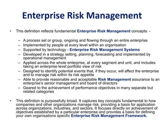 Enterprise Risk Management
• This definition reflects fundamental Enterprise Risk Management concepts: -
– A process set or group, ongoing and flowing through an entire enterprise
– Implemented by people at every level within an organisation
– Supported by technology - Enterprise Risk Management Systems
– Developed in a strategy setting, planning, forecasting and implemented by
operational management
– Applied across the whole enterprise, at every segment and unit, and includes
taking an enterprise level portfolio view of risk
– Designed to identify potential events that, if they occur, will affect the enterprise
and to manage risk within its risk appetite
– Able to provide reasonable and acceptable Risk Management assurance to an
enterprise’s senior management and board of directors
– Geared to the achievement of performance objectives in many separate but
related categories
• This definition is purposefully broad. It captures key concepts fundamental to how
companies and other organizations manage risk, providing a basis for application
across organizations, industries, and sectors. It focuses directly on achievement of
objectives established by a particular enterprise and provides a basis for defining
your own organisations specific Enterprise Risk Management Framework.
 