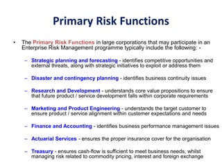 Primary Risk Functions
• The Primary Risk Functions in large corporations that may participate in an
Enterprise Risk Management programme typically include the following: -
– Strategic planning and forecasting - identifies competitive opportunities and
external threats, along with strategic initiatives to exploit or address them
– Disaster and contingency planning - identifies business continuity issues
– Research and Development - understands core value propositions to ensure
that future product / service development falls within corporate requirements
– Marketing and Product Engineering - understands the target customer to
ensure product / service alignment within customer expectations and needs
– Finance and Accounting - identifies business performance management issues
– Actuarial Services - ensures the proper insurance cover for the organisation
– Treasury - ensures cash-flow is sufficient to meet business needs, whilst
managing risk related to commodity pricing, interest and foreign exchange
 