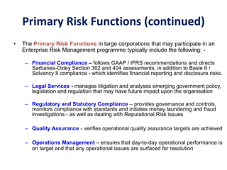 • The Primary Risk Functions in large corporations that may participate in an
Enterprise Risk Management programme typically include the following: -
– Financial Compliance – follows GAAP / IFRS recommendations and directs
Sarbanes-Oxley Section 302 and 404 assessments, in addition to Basle II /
Solvency II compliance - which identifies financial reporting and disclosure risks.
– Legal Services - manages litigation and analyses emerging government policy,
legislation and regulation that may have future impact upon the organisation
– Regulatory and Statutory Compliance – provides governance and controls,
monitors compliance with standards and initiates money laundering and fraud
investigations - as well as dealing with Reputational Risk issues
– Quality Assurance - verifies operational quality assurance targets are achieved
– Operations Management – ensures that day-to-day operational performance is
on target and that any operational issues are surfaced for resolution
Primary Risk Functions (continued)
 