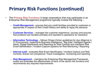 • The Primary Risk Functions in large corporations that may participate in an
Enterprise Risk Management programme typically include the following: -
– Credit Management - ensures that any credit facilities provided to customers is
appropriate in respect of their Credit History and ability to repay the advance
– Customer Services – manages the customer experience / journey and ensures
that problems are handled promptly and reported to operations for resolution
– Information Technology – follows Clinger-Cohen guidelines for due diligence in
IT Procurement, implements Business Intelligence, “Big Data” Intelligent Agents /
Alerts, Digital Dashboards and Reporting for Risk Controls and maintains Risk
Event Identification / Incident Capture Systems for Risk Monitoring / Reporting
– Internal audit - evaluates Risk Event Identification / Incident Capture and Risk
Controls; directs non-compliance / fraud investigation, monitoring and reporting
– Risk Management – maintains the Enterprise Risk Management Framework ,
audits and evaluates the effectiveness of each of the above risk functions and
recommends any required improvements
Primary Risk Functions (continued)
 
