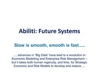 Abiliti: Future Systems
Slow is smooth, smooth is fast.....
.....advances in “Big Data” have lead to a revolution in
Economic Modelling and Enterprise Risk Management –
but it takes both human ingenuity, and time, for Strategic
Economic and Risk Models to develop and mature.....
 