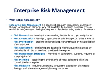 Enterprise Risk Management
• What is Risk Management ?
• Enterprise Risk Management is a structured approach to managing uncertainty
through foresight and planning. Any risk is related to a specific threat (or group of
related threats) managed through a sequence of activities using various resources: -
– Risk Research – evaluating / understanding the problem / opportunity domain
– Risk Identification – identifying applicable threats, risk groups, types & events
– Risk Prioritisation – ordering and prioritising relevant threats by risk probability
and magnitude
– Risk Assessment – comparing and balancing the individual threat posed by
each risk item in the ordered and prioritised risk register
– Risk Management Strategies – methods for transferring, avoiding, reducing or
accepting the risk
– Risk Planning – assessing the overall level of threat contained within the
consolidated risk register
– Risk Mitigation – reducing uncertainty through the application of strategic
foresight and future management planning processes
 